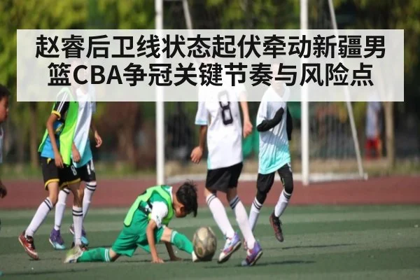赵睿后卫线状态起伏牵动新疆男篮CBA争冠关键节奏与风险点