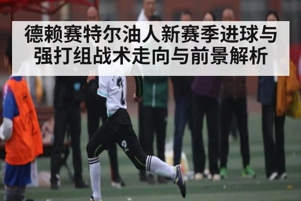 德赖赛特尔油人新赛季进球与强打组战术走向与前景解析